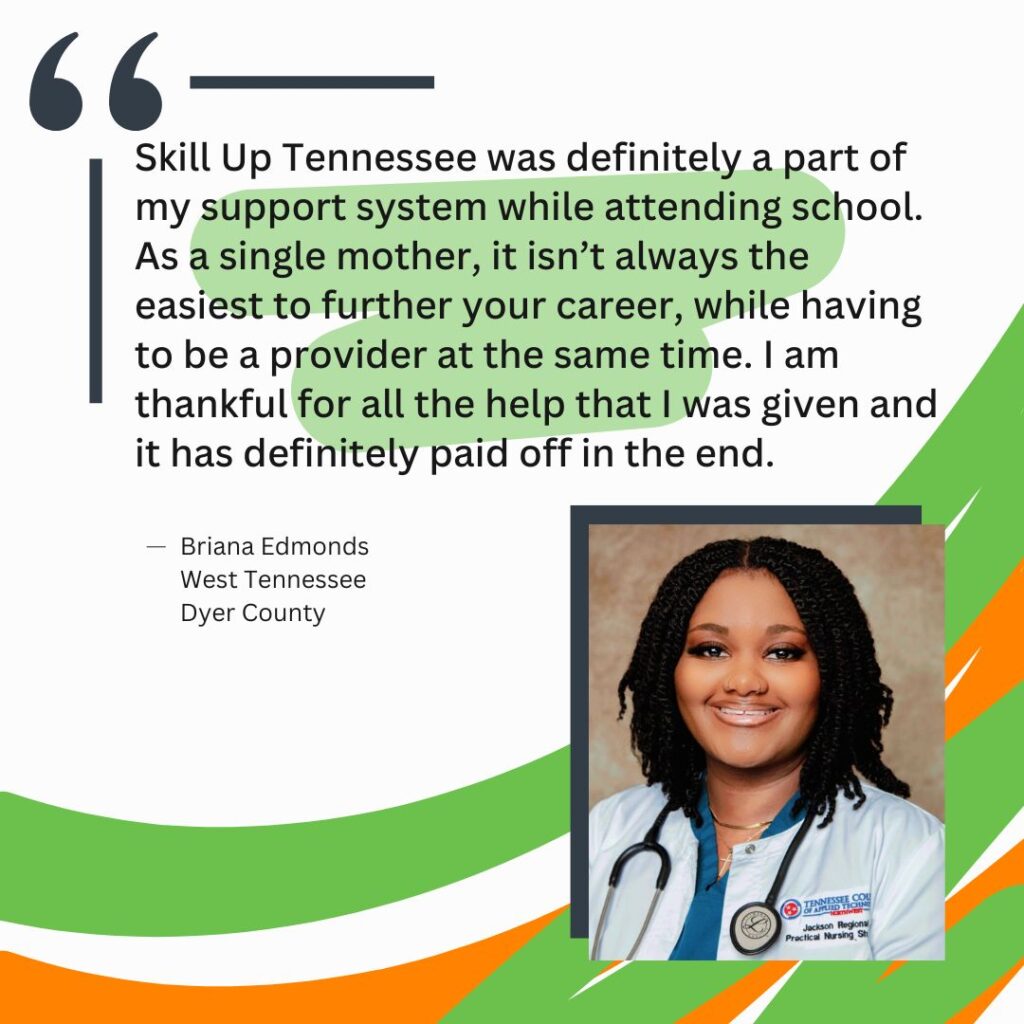 "Skill Up Tennessee was definitely a part of my support system while attending school. As a single mother, it isn’t always the easiest to further your career, while having to be a provider at the same time. I am thankful for all the help that I was given and it has definitely paid off in the end." Briana Edmonds West Tennessee Dyer County