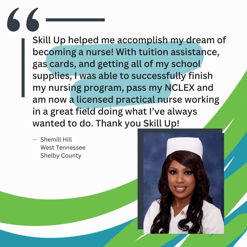 "Skill Up helped me accomplish my dream of becoming a nurse! With tuition assistance, gas cards, and getting all of my school supplies, I was able to successfully finish my nursing program, pass my NCLEX and am now a licensed practical nurse working in a great field doing what I’ve always wanted to do. Thank you Skill Up!" Shemill Hill West Tennessee Shelby County