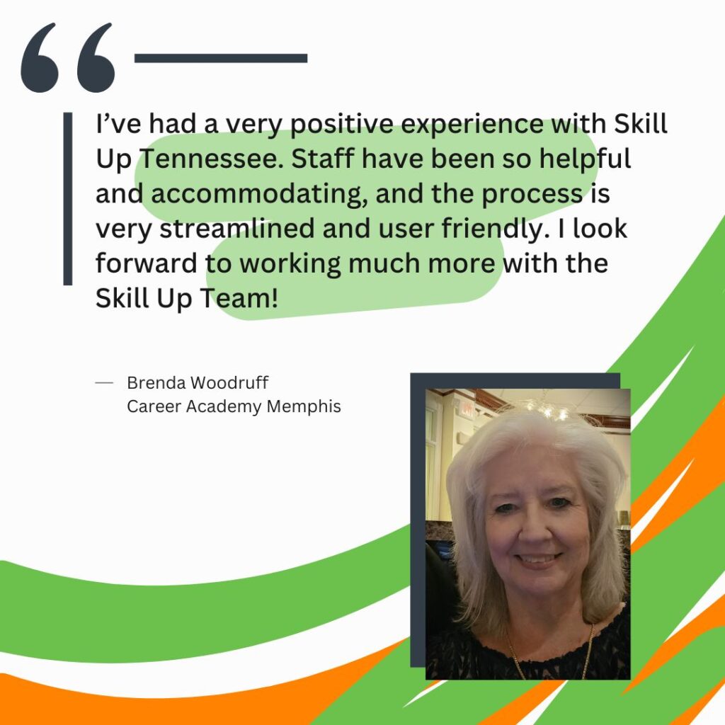 "I’ve had a very positive experience with Skill Up Tennessee. Staff have been so helpful and accommodating, and the process is very streamlined and user friendly. I look forward to working much more with the Skill Up Team!" Brenda Woodruff Career Academy Memphis